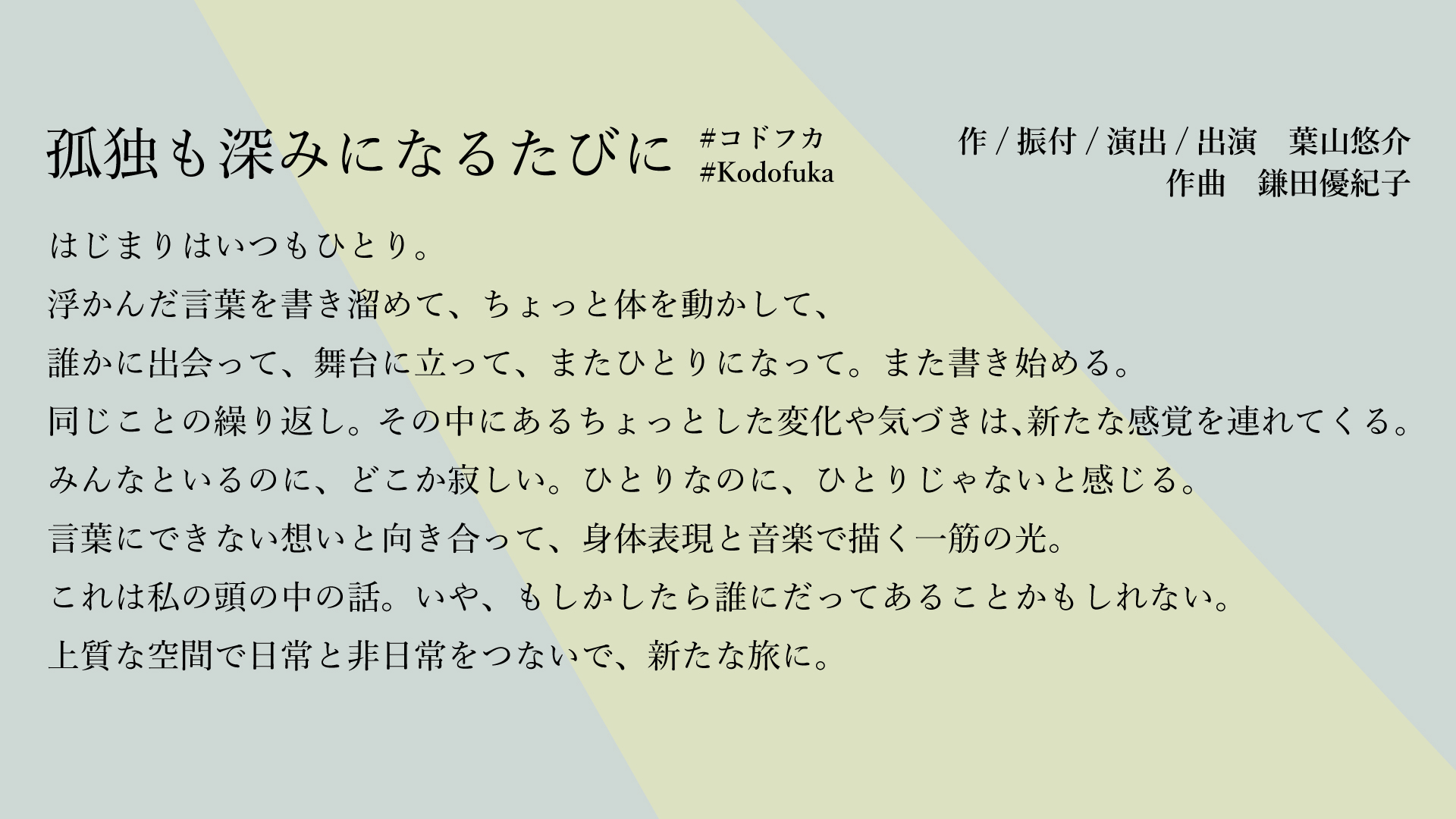 はじまりはいつもひとり。
浮かんだ言葉を書き溜めて、ちょっと体を動かして、
誰かに出会って、舞台に立って、またひとりになって。また書き始める。
同じことの繰り返し。その中にあるちょっとした変化や気づきは、新たな感覚を連れてくる。
みんなといるのに、どこか寂しい。ひとりなのに、ひとりじゃないと感じる。
言葉にできない想いと向き合って、身体表現と音楽で描く一筋の光。
これは私の頭の中の話。いや、もしかしたら誰にだってあることかもしれない。
上質な空間で日常と非日常をつないで、新たな旅に。